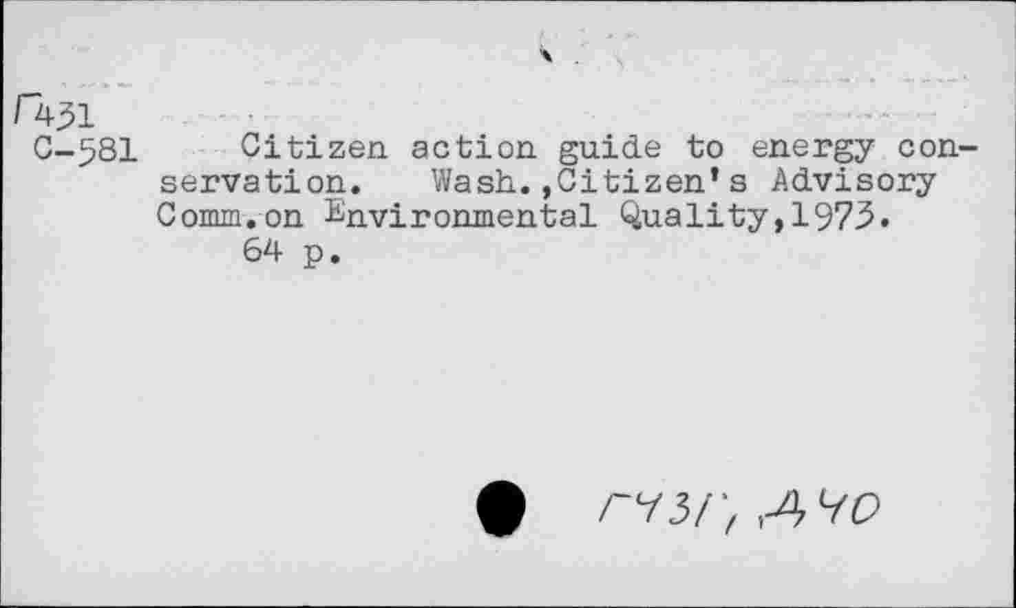 ﻿r
C-581 Citizen, action guide to energy conservation. Wash.,Citizen*s Advisory Comm.on Environmental Quality,1973.
64 p.
riSr, A'iO